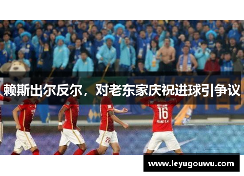 赖斯出尔反尔，对老东家庆祝进球引争议